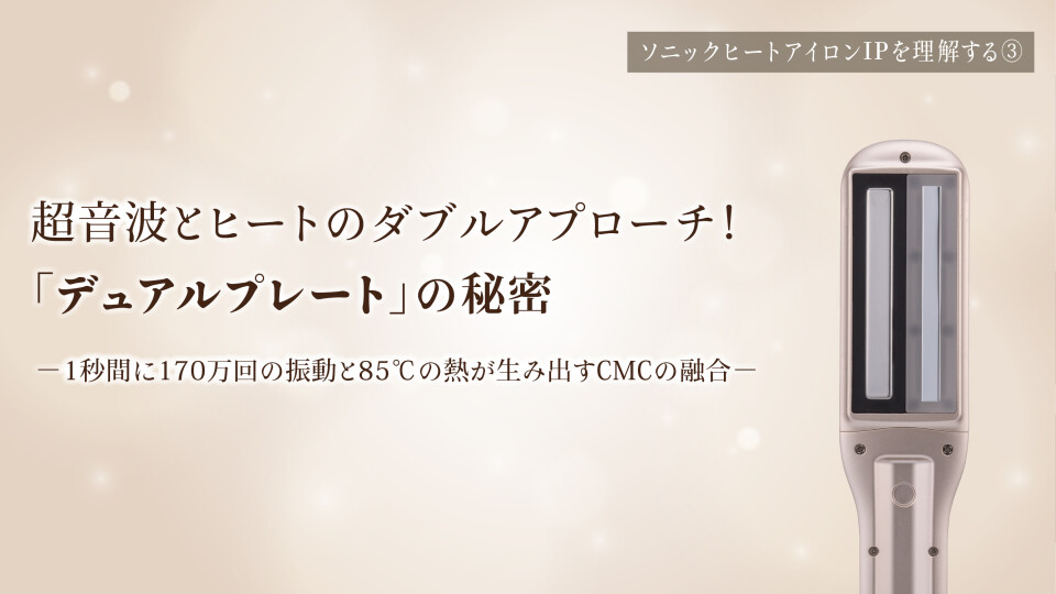 第3回　超音波とヒートのダブルアプローチ！「デュアルプレート」の秘密 ー1秒間に170万回の振動と85℃の熱が生み出すCMCの融合ー